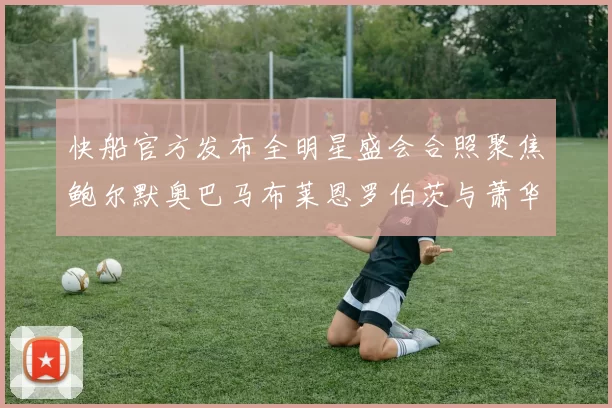 快船官方发布全明星盛会合照聚焦鲍尔默奥巴马布莱恩罗伯茨与萧华同框亮相