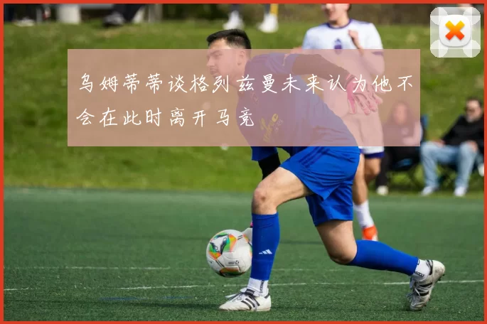 乌姆蒂蒂谈格列兹曼未来认为他不会在此时离开马竞