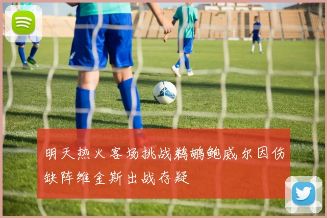 明天热火客场挑战鹈鹕鲍威尔因伤缺阵维金斯出战存疑