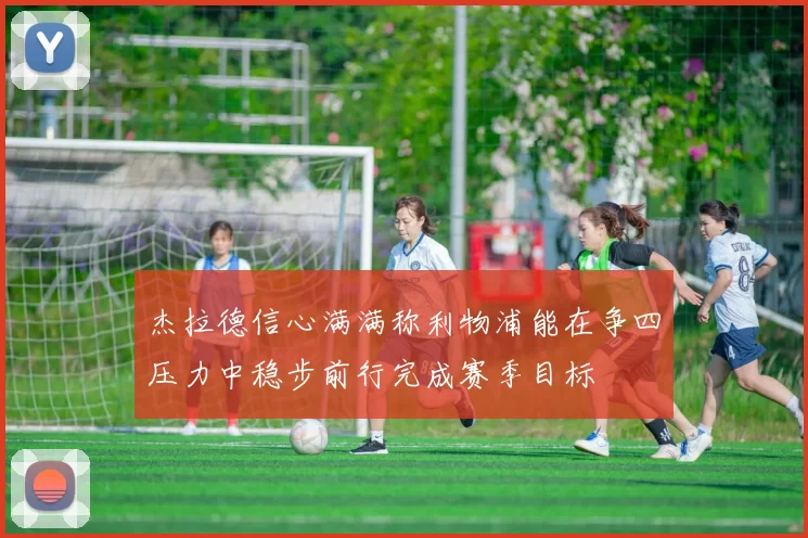 杰拉德信心满满称利物浦能在争四压力中稳步前行完成赛季目标