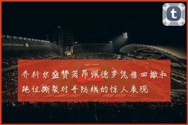 乔科尔盛赞若昂佩德罗凭借回撤和跑位撕裂对手防线的惊人表现