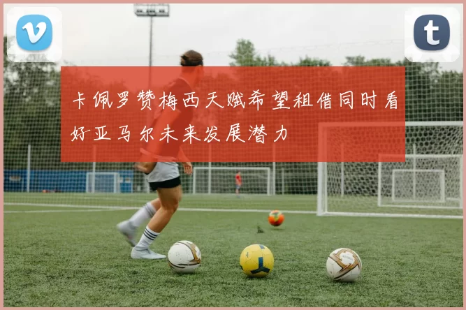 卡佩罗赞梅西天赋希望租借同时看好亚马尔未来发展潜力