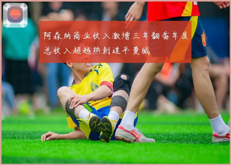 阿森纳商业收入激增三年翻番年度总收入超越热刺追平曼城