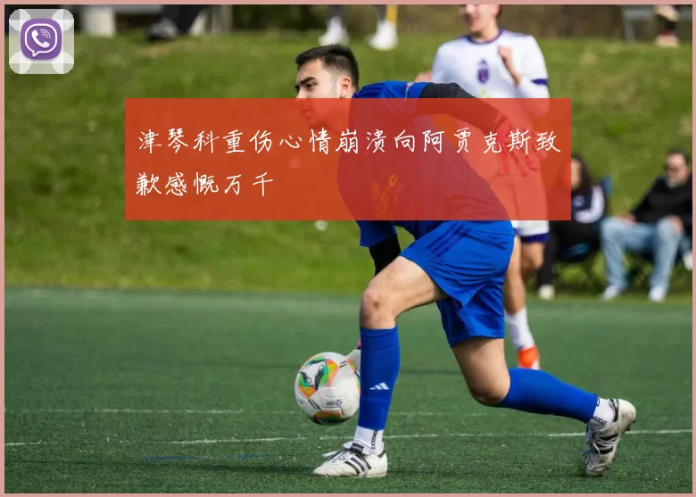 津琴科重伤心情崩溃向阿贾克斯致歉感慨万千