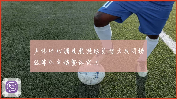 卢伟巧妙调度展现球员潜力共同铸就球队卓越整体实力