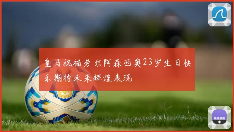 皇马祝福劳尔阿森西奥23岁生日快乐期待未来辉煌表现