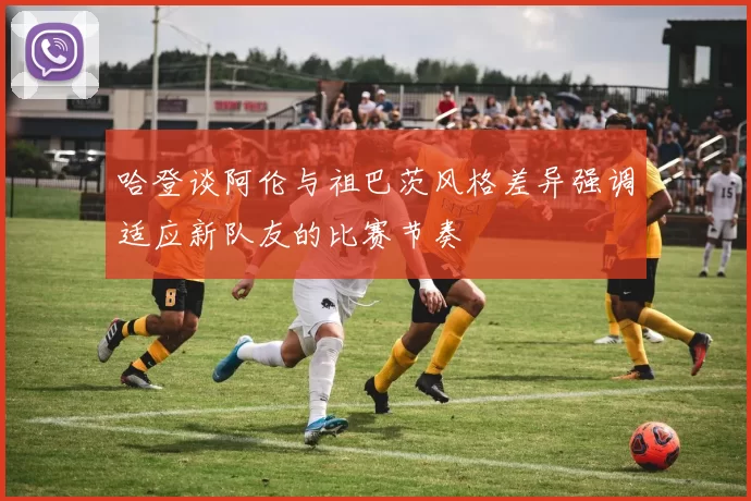 哈登谈阿伦与祖巴茨风格差异强调适应新队友的比赛节奏