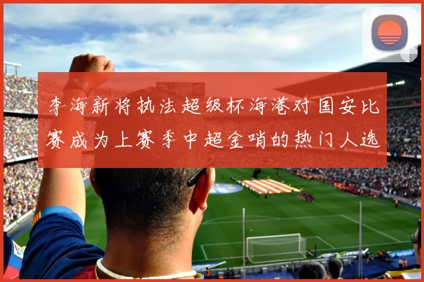 李海新将执法超级杯海港对国安比赛成为上赛季中超金哨的热门人选