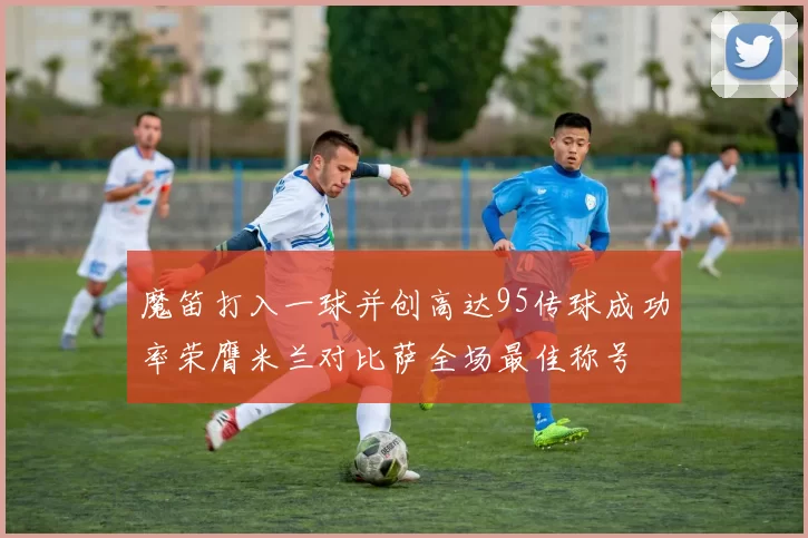 魔笛打入一球并创高达95传球成功率荣膺米兰对比萨全场最佳称号