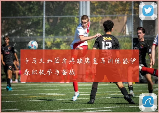 卡马文加因牙疼缺席皇马训练赫伊森积极参与备战