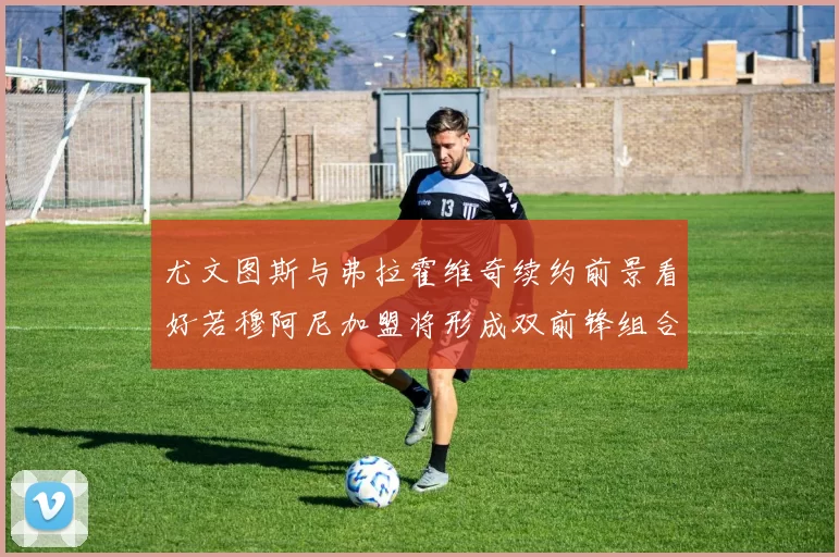 尤文图斯与弗拉霍维奇续约前景看好若穆阿尼加盟将形成双前锋组合