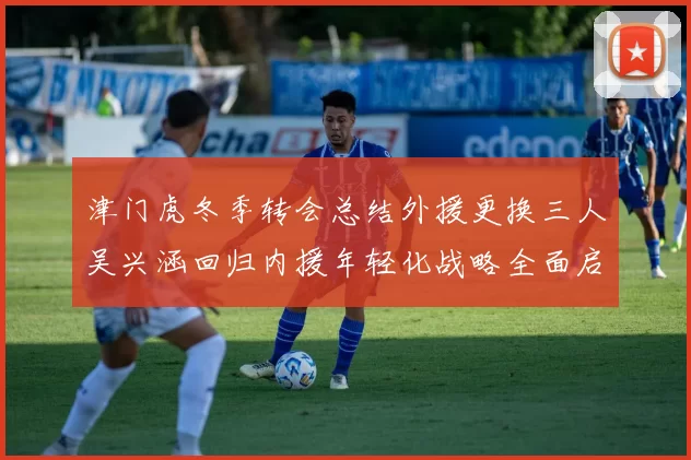 津门虎冬季转会总结外援更换三人吴兴涵回归内援年轻化战略全面启动