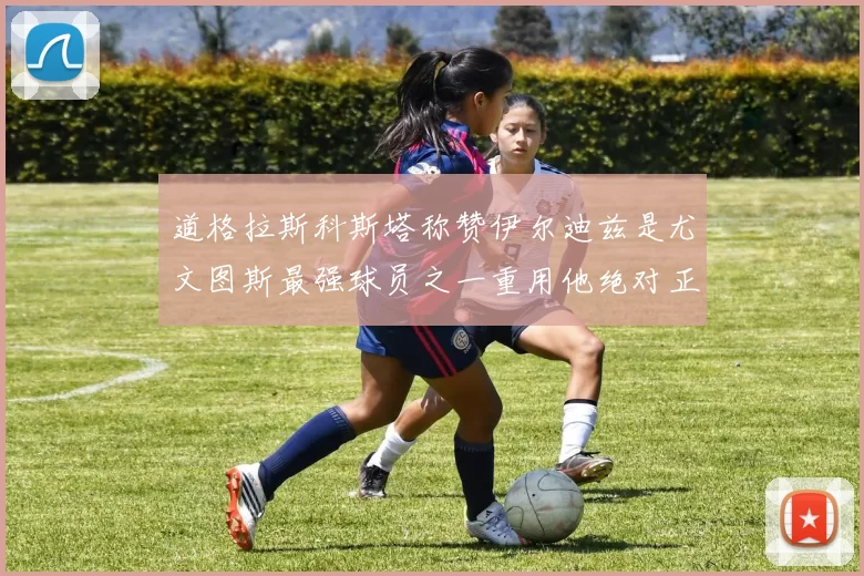 道格拉斯科斯塔称赞伊尔迪兹是尤文图斯最强球员之一重用他绝对正确