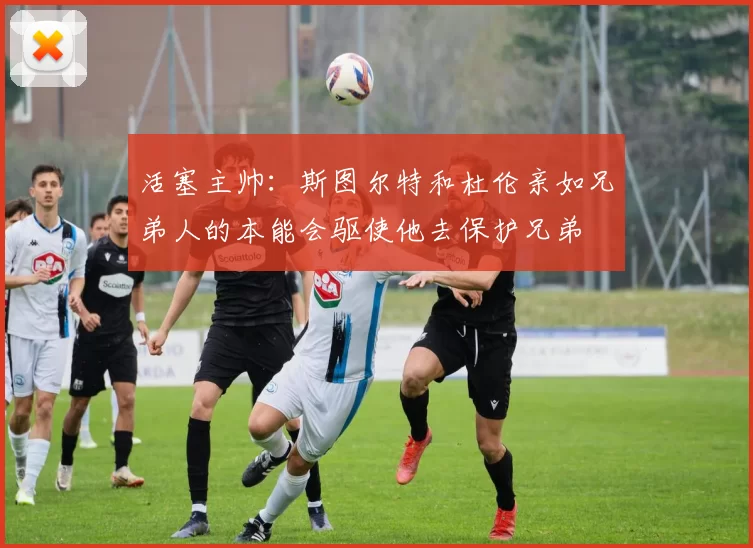活塞主帅：斯图尔特和杜伦亲如兄弟人的本能会驱使他去保护兄弟