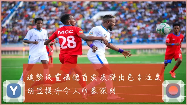 追梦谈霍福德首发表现出色专注度明显提升令人印象深刻