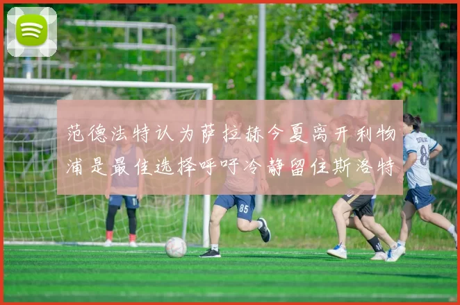 范德法特认为萨拉赫今夏离开利物浦是最佳选择呼吁冷静留住斯洛特
